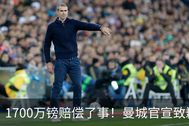 1700万镑赔偿了事！曼城官宣致歉，马雷斯卡接班瓜帅争议难平息